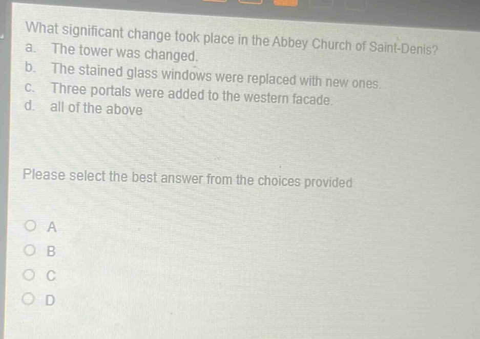 what significant change took place in the abbey church of saint - denis? a. the tower was changed. b. the stained glass windows were replaced with new ones. c. three portals were added to the western facade. d. all of the above please select the best answer from the choices provided o a o b o c o d