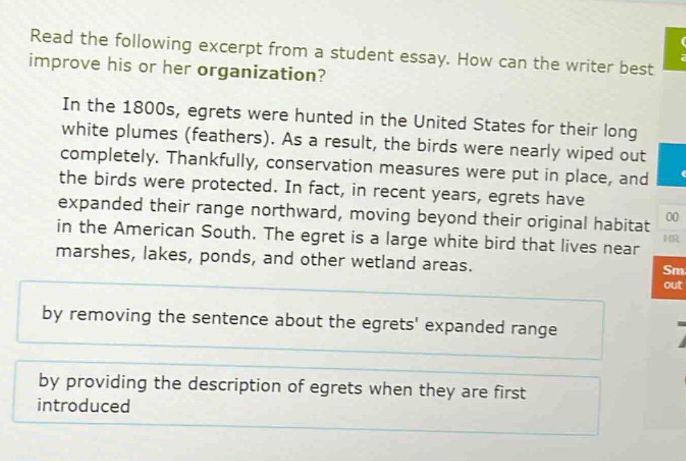 read the following excerpt from a student essay. how can the writer best improve his or her organization? in the 1800s, egrets were hunted in the united states for their long white plumes (feathers). as a result, the birds were nearly wiped out completely. thankfully, conservation measures were put in place, and the birds were protected. in fact, in recent years, egrets have expanded their range northward, moving beyond their original habitat in the american south. the egret is a large white bird that lives near marshes, lakes, ponds, and other wetland areas. by removing the sentence about the egrets expanded range by providing the description of egrets when they are first introduced
