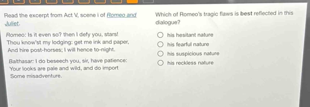 read the excerpt from act v, scene i of romeo and juliet. romeo: is it even so? then i defy you, stars! thou knowst my lodging: get me ink and paper, and hire post - horses; i will hence to - night. balthasar: i do beseech you, sir, have patience: your looks are pale and wild, and do import some misadventure. which of romeos tragic flaws is best reflected in this dialogue? his hesitant nature his fearful nature his suspicious nature his reckless nature