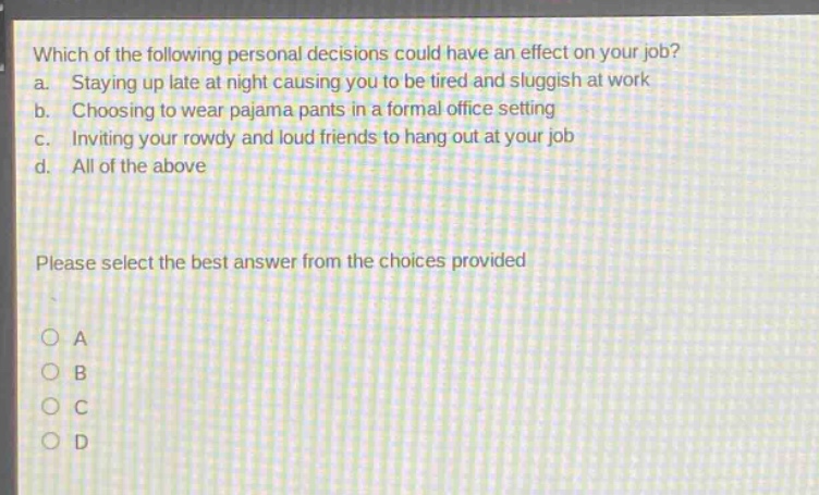 which of the following personal decisions could have an effect on your job? a. staying up late at night causing you to be tired and sluggish at work b. choosing to wear pajama pants in a formal office setting c. inviting your rowdy and loud friends to hang out at your job d. all of the above please select the best answer from the choices provided a b c d