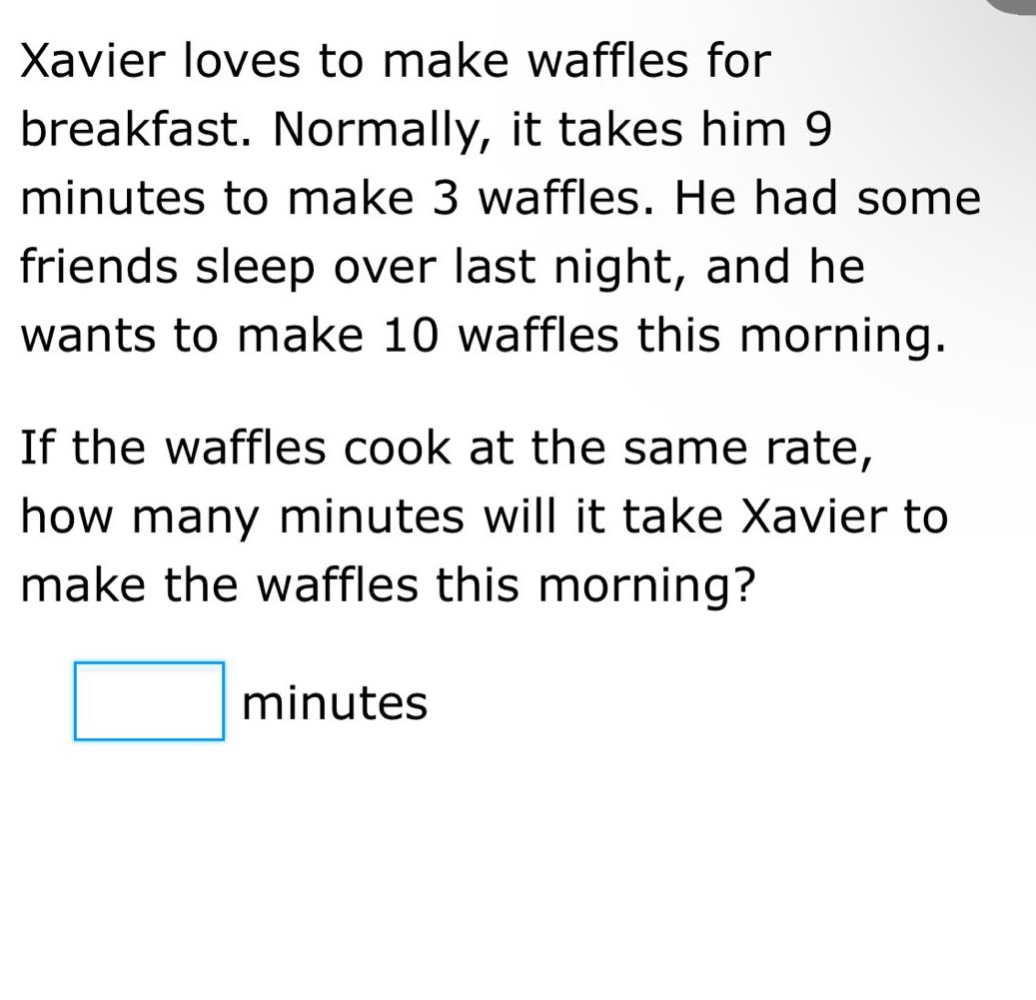 xavier loves to make waffles for breakfast. normally, it takes him 9 minutes to make 3 waffles. he had some friends sleep over last night, and he wants to make 10 waffles this morning. if the waffles cook at the same rate, how many minutes will it take xavier to make the waffles this morning? minutes