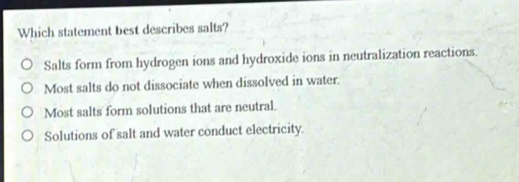 which statement best describes salts? salts form from hydrogen ions and hydroxide ions in neutralization reactions. most salts do not dissociate when dissolved in water. most salts form solutions that are neutral. solutions of salt and water conduct electricity.