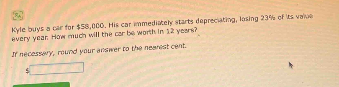 kyle buys a car for $58,000. his car immediately starts depreciating, losing 23% of its value every year. how much will the car be worth in 12 years? if necessary, round your answer to the nearest cent. $