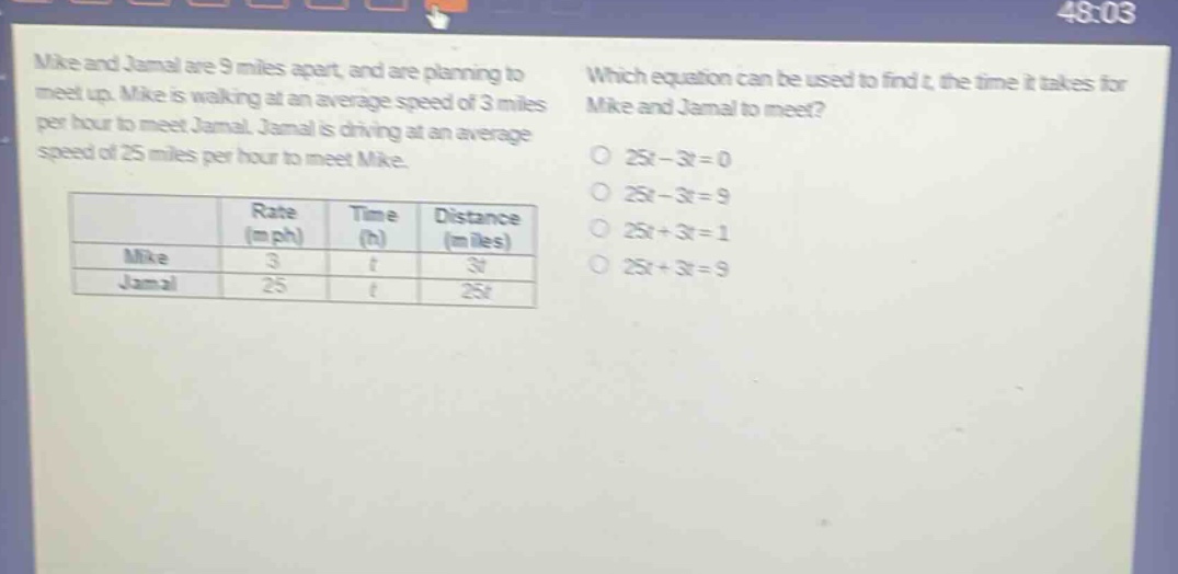 mike and jamal are 9 miles apart, and are planning to meet up. mike is walking at an average speed of 3 miles per hour to meet jamal. jamal is driving at an average speed of 25 miles per hour to meet mike. which equation can be used to find t, the time it takes for mike and jamal to meet? 25t - 3t = 0 25t - 3t = 9 25t + 3t = 1 25t + 3t = 9 rate (mph) time (h) distance (miles) mike 3 t 3t jamal 25 t 25t