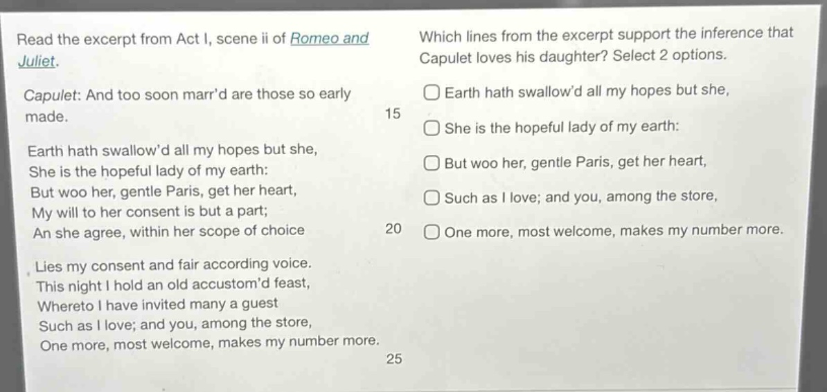 read the excerpt from act i, scene ii of romeo and juliet. capulet: and too soon marr’d are those so early made. earth hath swallow’d all my hopes but she, she is the hopeful lady of my earth: but woo her, gentle paris, get her heart, my will to her consent is but a part; an she agree, within her scope of choice lies my consent and fair according voice. this night i hold an old accustom’d feast, whereto i have invited many a guest such as i love; and you, among the store, one more, most welcome, makes my number more. which lines from the excerpt support the inference that capulet loves his daughter? select 2 options. earth hath swallow’d all my hopes but she, she is the hopeful lady of my earth: but woo her, gentle paris, get her heart, such as i love; and you, among the store, one more, most welcome, makes my number more.
