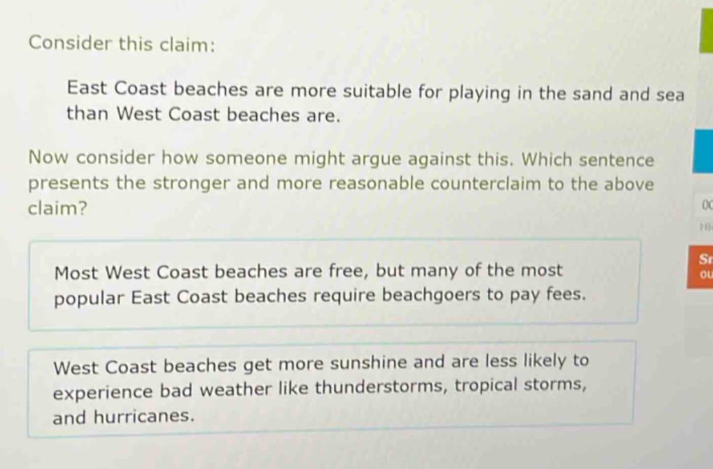 consider this claim: east coast beaches are more suitable for playing in the sand and sea than west coast beaches are. now consider how someone might argue against this. which sentence presents the stronger and more reasonable counter - claim to the above claim? most west coast beaches are free, but many of the most popular east coast beaches require beachgoers to pay fees. west coast beaches get more sunshine and are less likely to experience bad weather like thunderstorms, tropical storms, and hurricanes.
