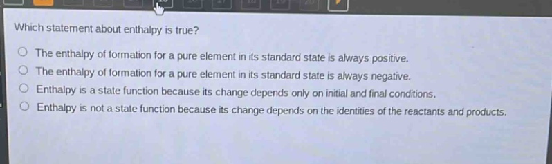 which statement about enthalpy is true? the enthalpy of formation for a pure element in its standard state is always positive. the enthalpy of formation for a pure element in its standard state is always negative. enthalpy is a state function because its change depends only on initial and final conditions. enthalpy is not a state function because its change depends on the identities of the reactants and products.