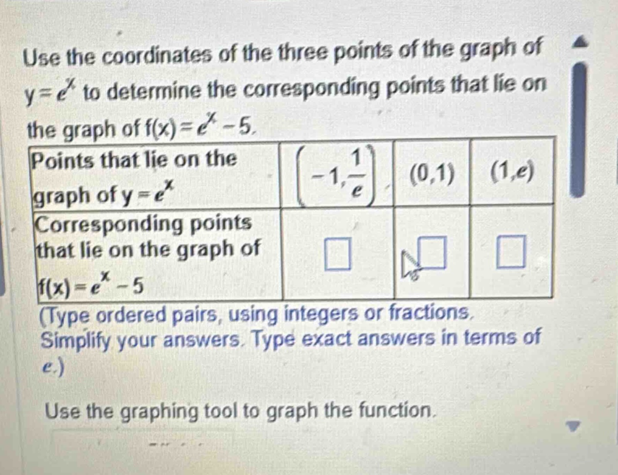 use the coordinates of the three points of the graph of y = e^x to determine the corresponding points that lie on the graph of f(x)=e^x - 5. points that lie on the graph of y = e^x (-1, 1/e) (0,1) (1,e) corresponding points that lie on the graph of f(x)=e^x - 5 (type ordered pairs, using integers or fractions. simplify your answers. type exact answers in terms of e.) use the graphing tool to graph the function.