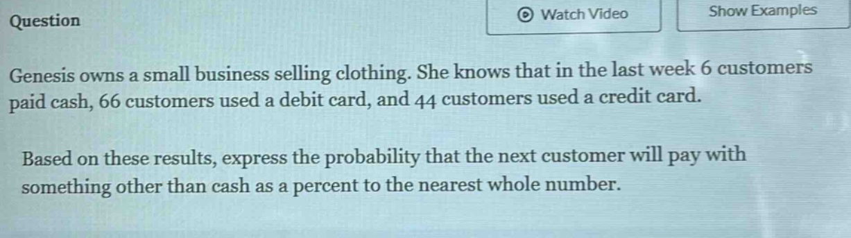 question\ngenesis owns a small business selling clothing. she knows that in the last week 6 customers paid cash, 66 customers used a debit card, and 44 customers used a credit card.\nbased on these results, express the probability that the next customer will pay with something other than cash as a percent to the nearest whole number.