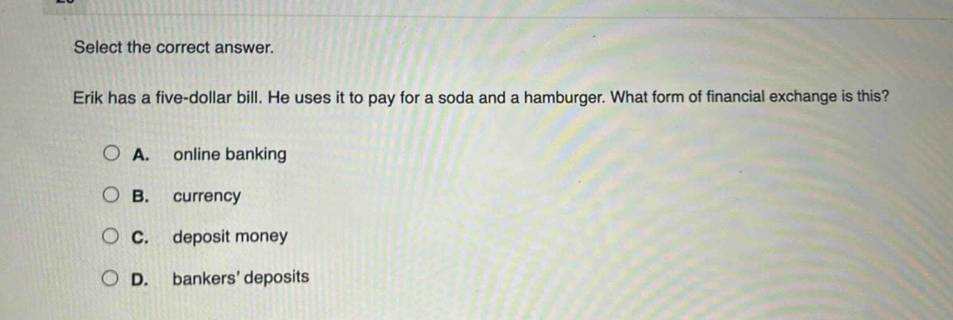 select the correct answer. erik has a five - dollar bill. he uses it to pay for a soda and a hamburger. what form of financial exchange is this? a. online banking b. currency c. deposit money d. bankers deposits