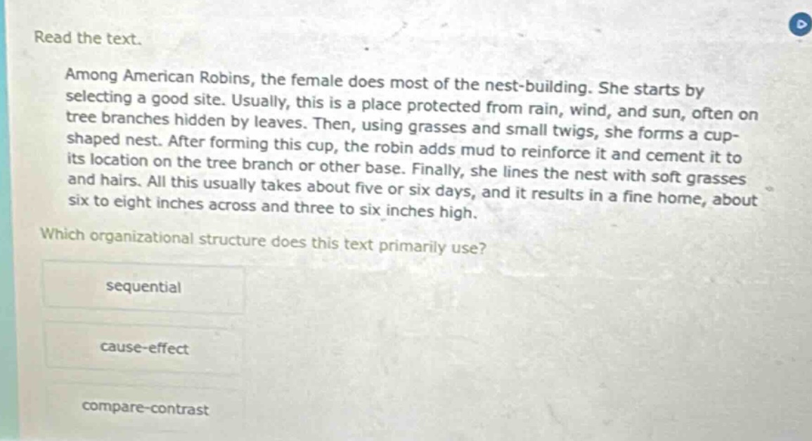 read the text. among american robins, the female does most of the nest - building. she starts by selecting a good site. usually, this is a place protected from rain, wind, and sun, often on tree branches hidden by leaves. then, using grasses and small twigs, she forms a cup - shaped nest. after forming this cup, the robin adds mud to reinforce it and cement it to its location on the tree branch or other base. finally, she lines the nest with soft grasses and hairs. all this usually takes about five or six days, and it results in a fine home, about six to eight inches across and three to six inches high. which organizational structure does this text primarily use? sequential cause - effect compare - contrast