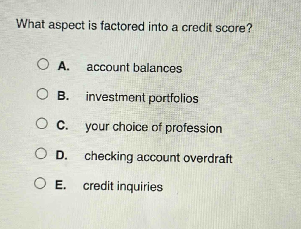 what aspect is factored into a credit score?\na. account balances\nb. investment portfolios\nc. your choice of profession\nd. checking account overdraft\ne. credit inquiries