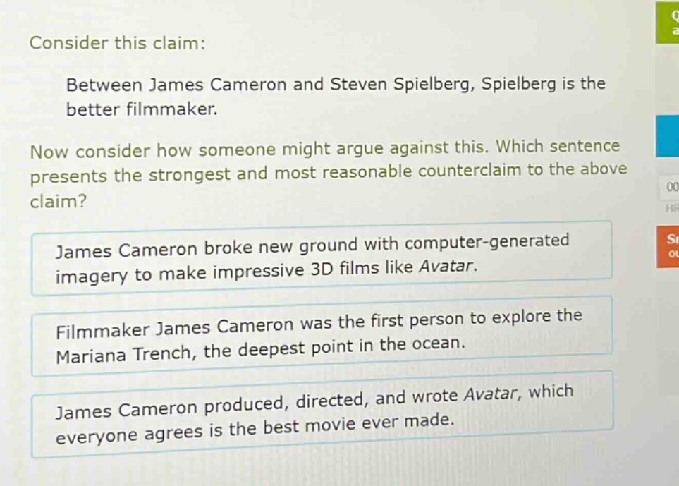 consider this claim: between james cameron and steven spielberg, spielberg is the better filmmaker. now consider how someone might argue against this. which sentence presents the strongest and most reasonable counter - claim to the above claim? james cameron broke new ground with computer - generated imagery to make impressive 3d films like avatar. filmmaker james cameron was the first person to explore the mariana trench, the deepest point in the ocean. james cameron produced, directed, and wrote avatar, which everyone agrees is the best movie ever made.