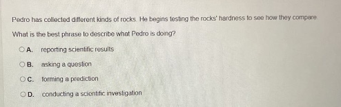 pedro has collected different kinds of rocks. he begins testing the rocks hardness to see how they compare. what is the best phrase to describe what pedro is doing? a. reporting scientific results b. asking a scientific question c. forming a prediction d. conducting a scientific investigation