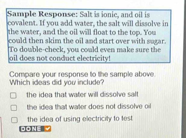 sample response: salt is ionic, and oil is covalent. if you add water, the salt will dissolve in the water, and the oil will float to the top. you could then skim the oil and start over with sugar. to double - check, you could even make sure the oil does not conduct electricity! compare your response to the sample above. which ideas did you include? the idea that water will dissolve salt the idea that water does not dissolve oil the idea of using electricity to test done