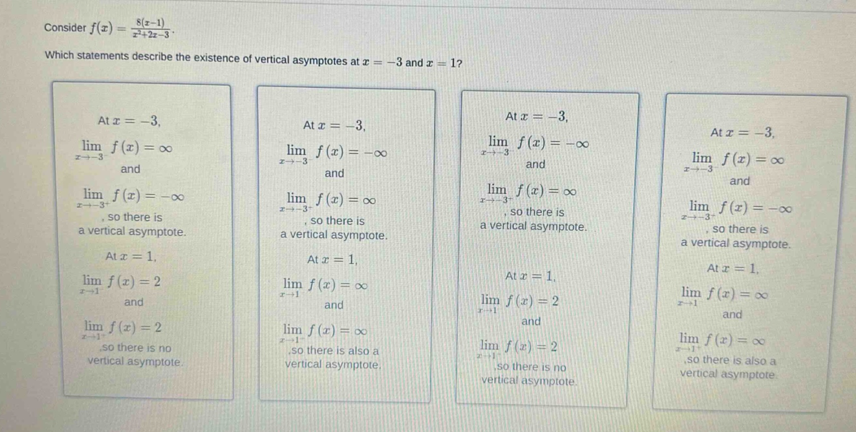 consider f(x) = 8(x - 1)/(x²+2x - 3). which statements describe the existence of vertical asymptotes at x = -3 and x = 1? at x = -3, lim x→-3- f(x) = ∞ and lim x→-3+ f(x) = -∞, so there is a vertical asymptote. at x = 1, lim x→1 f(x) = 2 and lim x→1+ f(x) = 2, so there is no vertical asymptote. at x = -3, lim x→-3- f(x) = -∞ and lim x→-3+ f(x) = ∞, so there is a vertical asymptote. at x = 1, lim x→1 f(x) = ∞ and lim x→1+ f(x) = ∞, so there is also a vertical asymptote. at x = -3, lim x→-3- f(x) = -∞ and lim x→-3+ f(x) = ∞, so there is a vertical asymptote. at x = 1, lim x→1 f(x) = 2 and lim x→1+ f(x) = 2, so there is no vertical asymptote. at x = -3, lim x→-3- f(x) = ∞ and lim x→-3+ f(x) = -∞, so there is a vertical asymptote. at x = 1, lim x→1 f(x) = ∞ and lim x→1+ f(x) = ∞, so there is also a vertical asymptote.