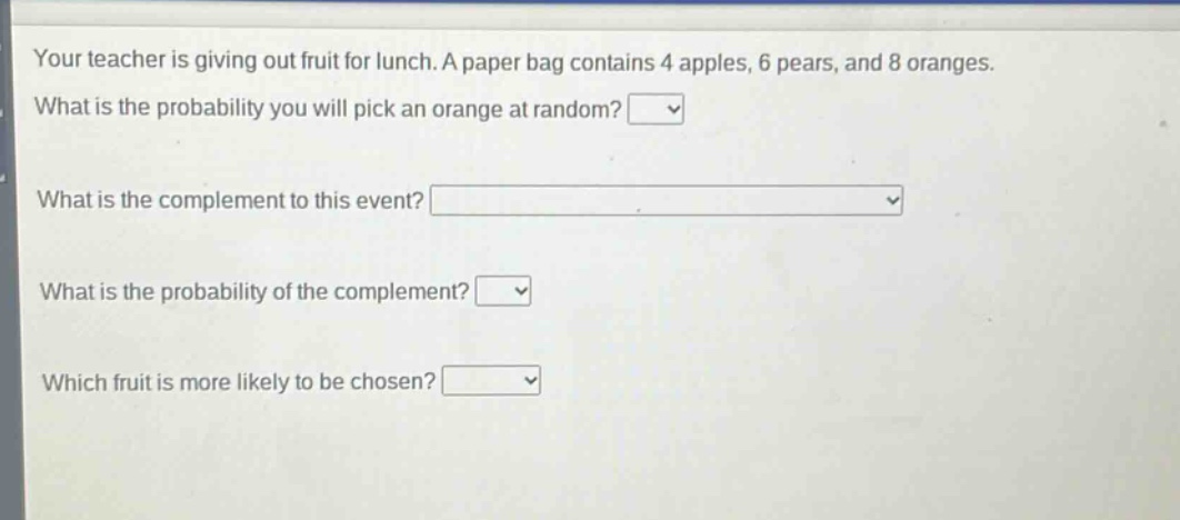 your teacher is giving out fruit for lunch. a paper bag contains 4 apples, 6 pears, and 8 oranges. what is the probability you will pick an orange at random? what is the complement to this event? what is the probability of the complement? which fruit is more likely to be chosen?