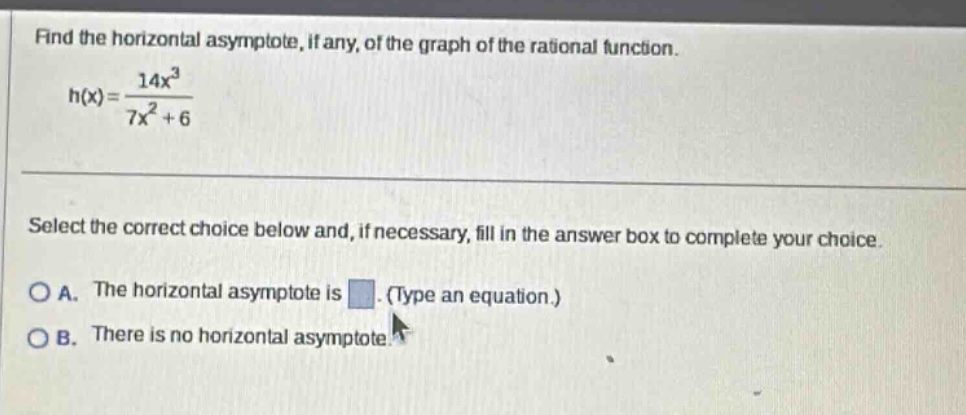 find the horizontal asymptote, if any, of the graph of the rational function. h(x)=14x³/7x² + 6 select the correct choice below and, if necessary, fill in the answer box to complete your choice. a. the horizontal asymptote is. (type an equation.) b. there is no horizontal asymptote.