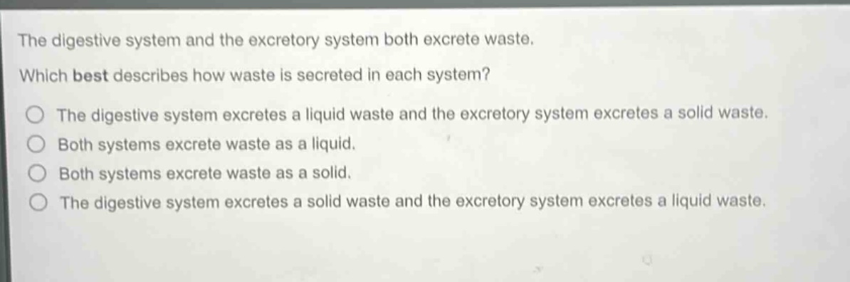 the digestive system and the excretory system both excrete waste. which best describes how waste is secreted in each system? the digestive system excretes a liquid waste and the excretory system excretes a solid waste. both systems excrete waste as a liquid. both systems excrete waste as a solid. the digestive system excretes a solid waste and the excretory system excretes a liquid waste.