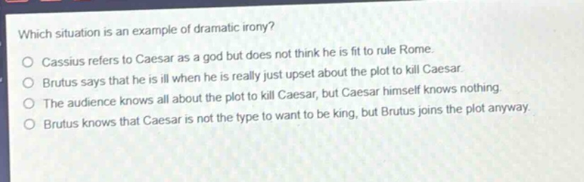 which situation is an example of dramatic irony?\no cassius refers to caesar as a god but does not think he is fit to rule rome.\no brutus says that he is ill when he is really just upset about the plot to kill caesar.\no the audience knows all about the plot to kill caesar, but caesar himself knows nothing.\no brutus knows that caesar is not the type to want to be king, but brutus joins the plot anyway.