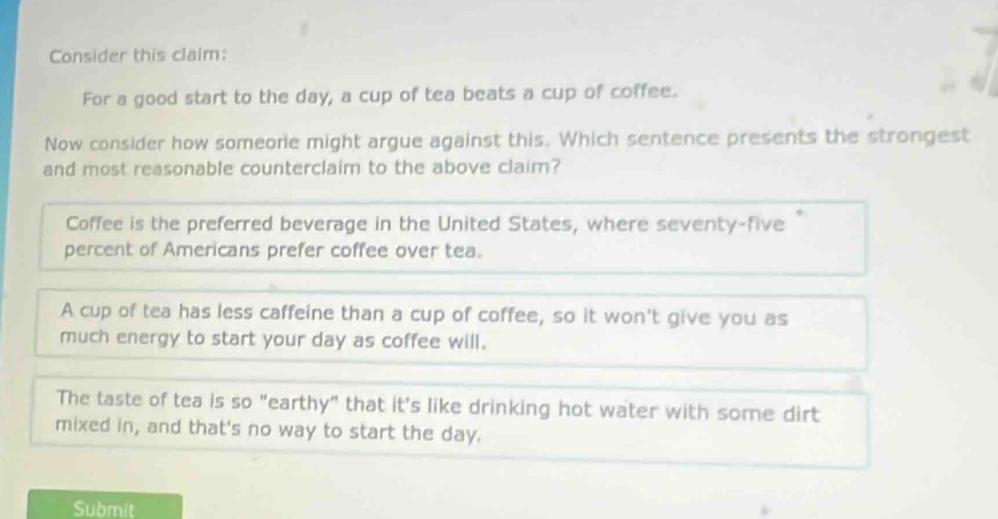 consider this claim: for a good start to the day, a cup of tea beats a cup of coffee. now consider how someone might argue against this. which sentence presents the strongest and most reasonable counter - claim to the above claim? coffee is the preferred beverage in the united states, where seventy - five percent of americans prefer coffee over tea. a cup of tea has less caffeine than a cup of coffee, so it wont give you as much energy to start your day as coffee will. the taste of tea is so \earthy\ that its like drinking hot water with some dirt mixed in, and thats no way to start the day.