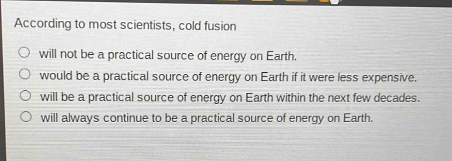 according to most scientists, cold fusion will not be a practical source of energy on earth. would be a practical source of energy on earth if it were less expensive. will be a practical source of energy on earth within the next few decades. will always continue to be a practical source of energy on earth.