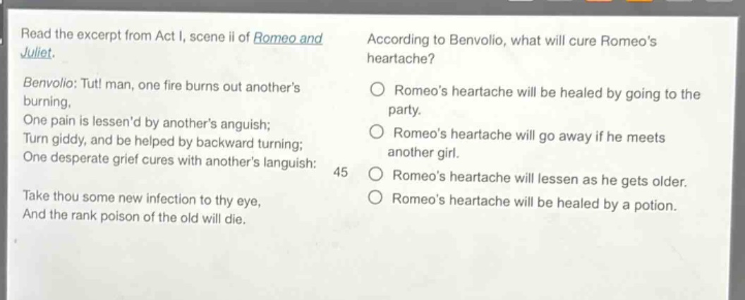 read the excerpt from act i, scene ii of romeo and juliet. benvolio: tut! man, one fire burns out anothers burning, one pain is lessend by anothers anguish; turn giddy, and be helped by backward turning; one desperate grief cures with anothers languish: take thou some new infection to thy eye, and the rank poison of the old will die. according to benvolio, what will cure romeos heartache? romeos heartache will be healed by going to the party. romeos heartache will go away if he meets another girl. romeos heartache will lessen as he gets older. romeos heartache will be healed by a potion.