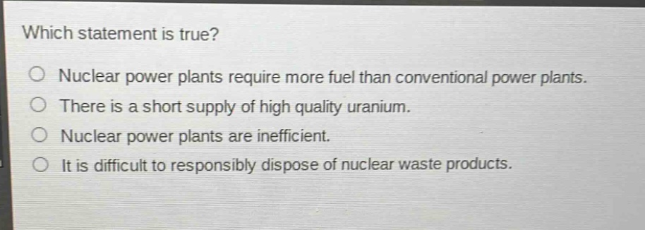 which statement is true?\no nuclear power plants require more fuel than conventional power plants.\no there is a short supply of high quality uranium.\no nuclear power plants are inefficient.\no it is difficult to responsibly dispose of nuclear waste products.