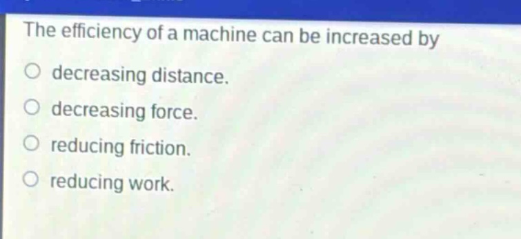 the efficiency of a machine can be increased by\ndecreasing distance.\ndecreasing force.\nreducing friction.\nreducing work.