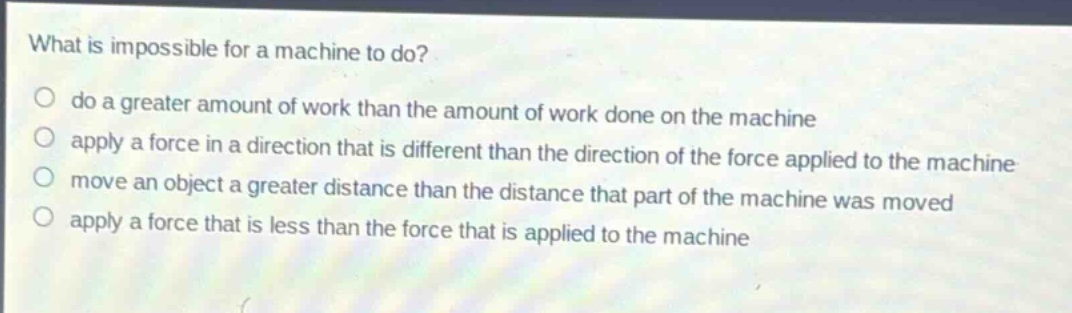 what is impossible for a machine to do?\ndo a greater amount of work than the amount of work done on the machine\napply a force in a direction that is different than the direction of the force applied to the machine\nmove an object a greater distance than the distance that part of the machine was moved\napply a force that is less than the force that is applied to the machine