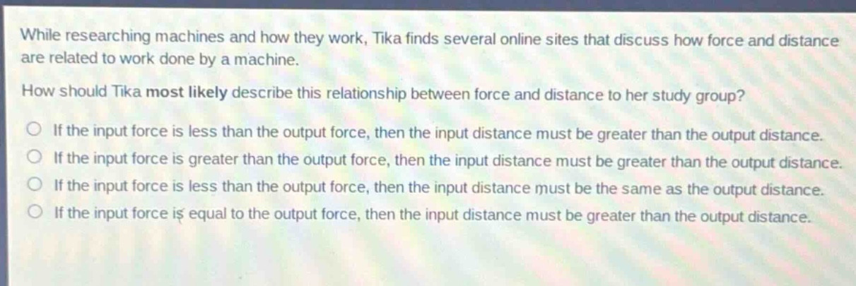 while researching machines and how they work, tika finds several online sites that discuss how force and distance are related to work done by a machine. how should tika most likely describe this relationship between force and distance to her study group? if the input force is less than the output force, then the input distance must be greater than the output distance. if the input force is greater than the output force, then the input distance must be greater than the output distance. if the input force is less than the output force, then the input distance must be the same as the output distance. if the input force is equal to the output force, then the input distance must be greater than the output distance.