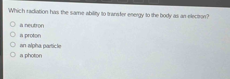 which radiation has the same ability to transfer energy to the body as an electron?\n a neutron\n a proton\n an alpha particle\n a photon