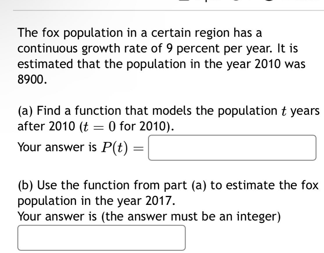 the fox population in a certain region has a continuous growth rate of 9 percent per year. it is estimated that the population in the year 2010 was 8900. (a) find a function that models the population t years after 2010 (t = 0 for 2010). your answer is p(t) = (b) use the function from part (a) to estimate the fox population in the year 2017. your answer is (the answer must be an integer)