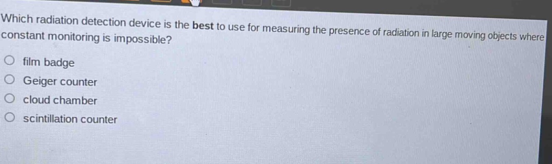 which radiation detection device is the best to use for measuring the presence of radiation in large moving objects where constant monitoring is impossible?\nfilm badge\ngeiger counter\ncloud chamber\nscintillation counter