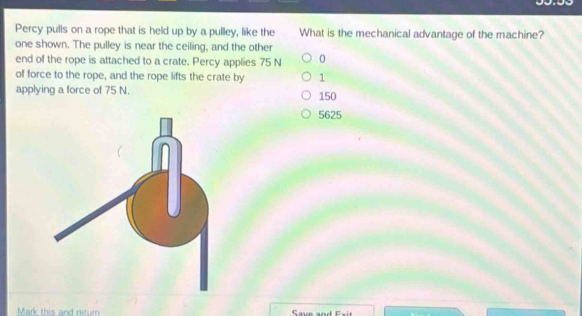 percy pulls on a rope that is held up by a pulley, like the one shown. the pulley is near the ceiling, and the other end of the rope is attached to a crate. percy applies 75 n of force to the rope, and the rope lifts the crate by applying a force of 75 n. what is the mechanical advantage of the machine? 0 1 150 5625