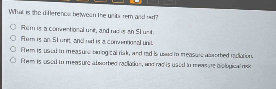 what is the difference between the units rem and rad?\nrem is a conventional unit, and rad is an si unit.\nrem is an si unit, and rad is a conventional unit.\nrem is used to measure biological risk, and rad is used to measure absorbed radiation.\nrem is used to measure absorbed radiation, and rad is used to measure biological risk.