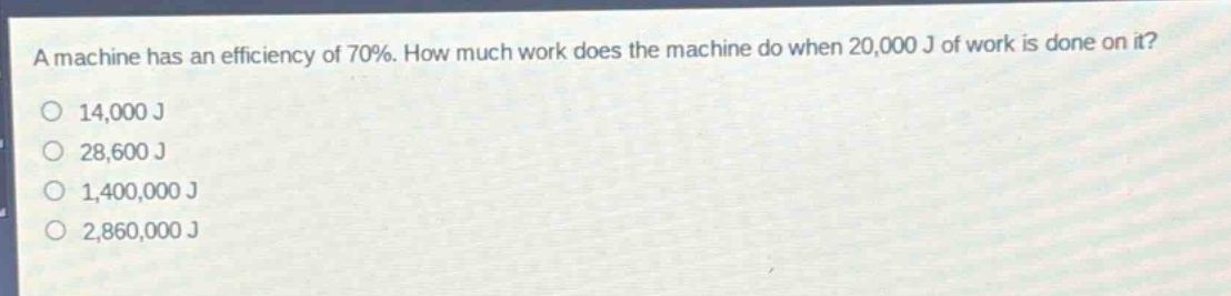 a machine has an efficiency of 70%. how much work does the machine do when 20,000 j of work is done on it?\n14,000 j\n28,600 j\n1,400,000 j\n2,860,000 j