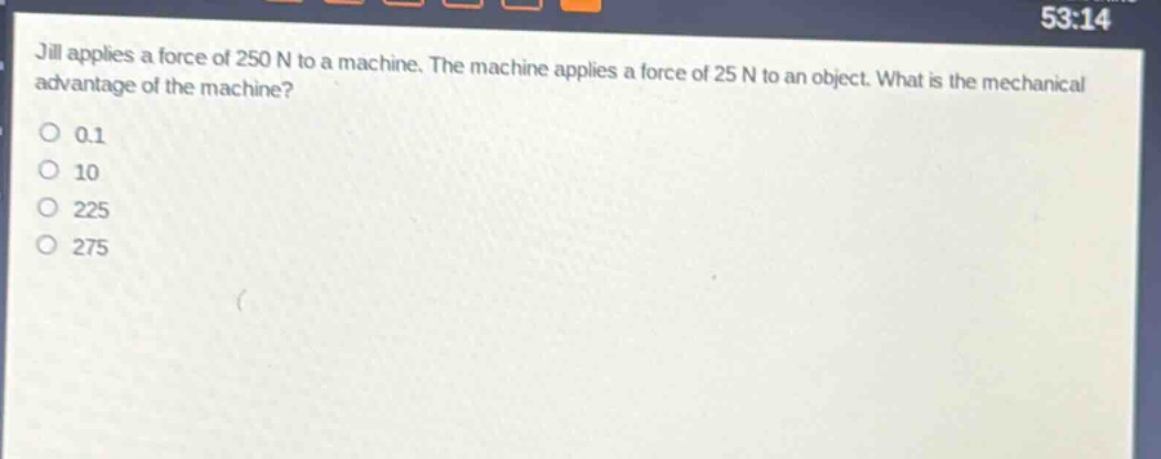 jill applies a force of 250 n to a machine. the machine applies a force of 25 n to an object. what is the mechanical advantage of the machine?\n0.1\n10\n225\n275