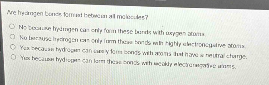 are hydrogen bonds formed between all molecules?\nno because hydrogen can only form these bonds with oxygen atoms.\nno because hydrogen can only form these bonds with highly electronegative atoms.\nyes because hydrogen can easily form bonds with atoms that have a neutral charge.\nyes because hydrogen can form these bonds with weakly electronegative atoms.
