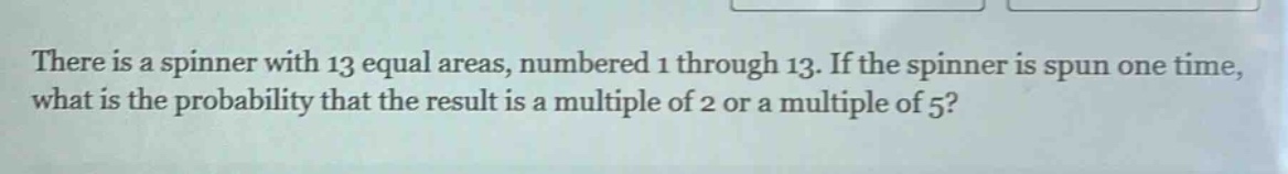 there is a spinner with 13 equal areas, numbered 1 through 13. if the spinner is spun one time, what is the probability that the result is a multiple of 2 or a multiple of 5?