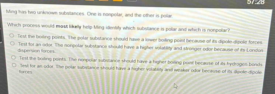ming has two unknown substances. one is nonpolar, and the other is polar. which process would most likely help ming identify which substance is polar and which is nonpolar? test the boiling points. the polar substance should have a lower boiling point because of its dipole - dipole forces. test for an odor. the nonpolar substance should have a higher volatility and stronger odor because of its london dispersion forces. test the boiling points. the nonpolar substance should have a higher boiling point because of its hydrogen bonds. test for an odor. the polar substance should have a higher volatility and weaker odor because of its dipole - dipole forces.