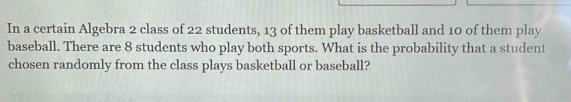in a certain algebra 2 class of 22 students, 13 of them play basketball and 10 of them play baseball. there are 8 students who play both sports. what is the probability that a student chosen randomly from the class plays basketball or baseball?