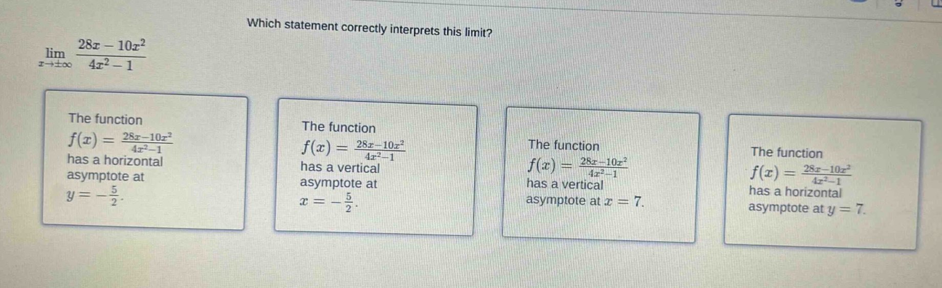 which statement correctly interprets this limit? lim(x→±∞) (28x - 10x²)/(4x² - 1) the function f(x)=(28x - 10x²)/(4x² - 1) has a horizontal asymptote at y=-5/2. the function f(x)=(28x - 10x²)/(4x² - 1) has a vertical asymptote at x=-5/2. the function f(x)=(28x - 10x²)/(4x² - 1) has a vertical asymptote at x = 7. the function f(x)=(28x - 10x²)/(4x² - 1) has a horizontal asymptote at y = 7.