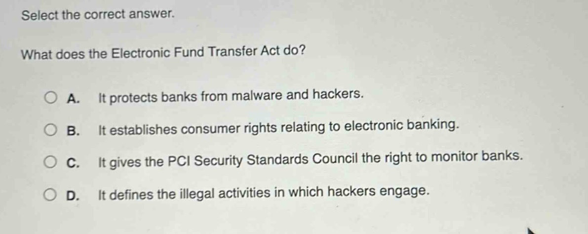 select the correct answer. what does the electronic fund transfer act do? a. it protects banks from malware and hackers. b. it establishes consumer rights relating to electronic banking. c. it gives the pci security standards council the right to monitor banks. d. it defines the illegal activities in which hackers engage.