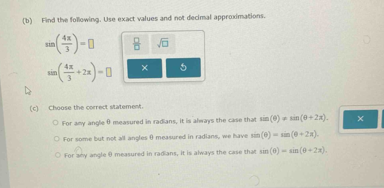 (b) find the following. use exact values and not decimal approximations. sin(4π/3)=□ sin(4π/3 + 2π)=□ (c) choose the correct statement. for any angle θ measured in radians, it is always the case that sin(θ)≠sin(θ + 2π). for some but not all angles θ measured in radians, we have sin(θ)=sin(θ + 2π). for any angle θ measured in radians, it is always the case that sin(θ)=sin(θ + 2π).