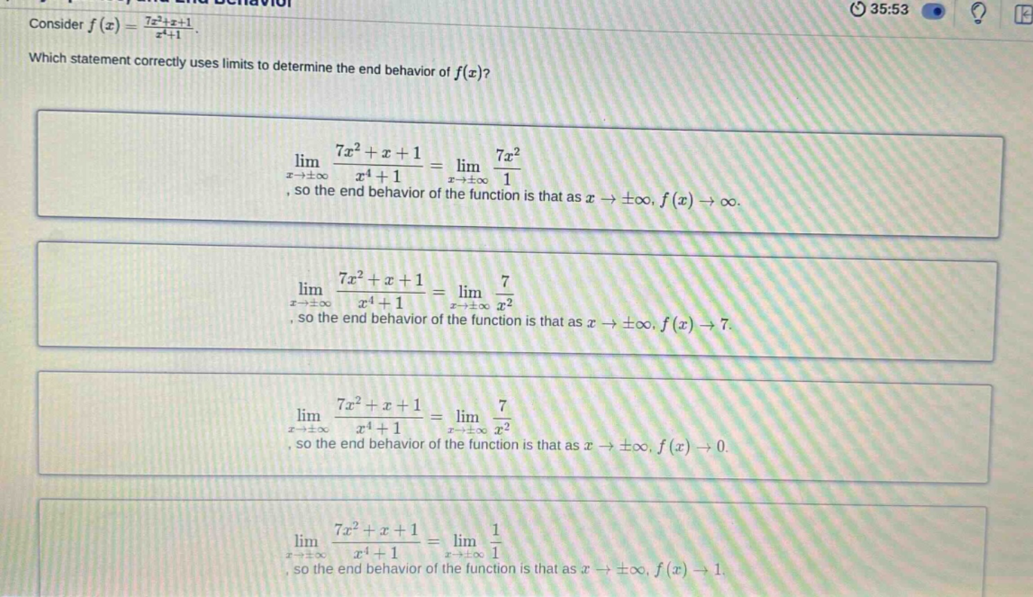 consider f(x) = (7x²+x + 1)/(x⁴+1). which statement correctly uses limits to determine the end - behavior of f(x)? lim(x→±∞) (7x²+x + 1)/(x⁴+1)=lim(x→±∞) (7x²)/1, so the end behavior of the function is that as x→±∞, f(x)→∞. lim(x→±∞) (7x²+x + 1)/(x⁴+1)=lim(x→±∞) 7/x², so the end behavior of the function is that as x→±∞, f(x)→7. lim(x→±∞) (7x²+x + 1)/(x⁴+1)=lim(x→±∞) 7/x², so the end behavior of the function is that as x→±∞, f(x)→0. lim(x→±∞) (7x²+x + 1)/(x⁴+1)=lim(x→±∞) 1/1, so the end behavior of the function is that as x→±∞, f(x)→1.