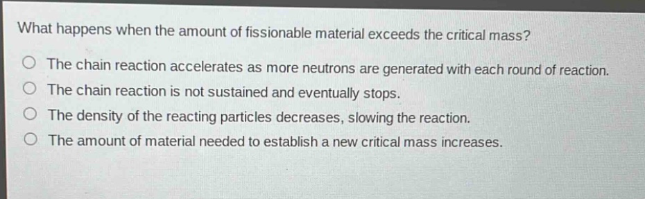 what happens when the amount of fissionable material exceeds the critical mass? the chain reaction accelerates as more neutrons are generated with each round of reaction. the chain reaction is not sustained and eventually stops. the density of the reacting particles decreases, slowing the reaction. the amount of material needed to establish a new critical mass increases.