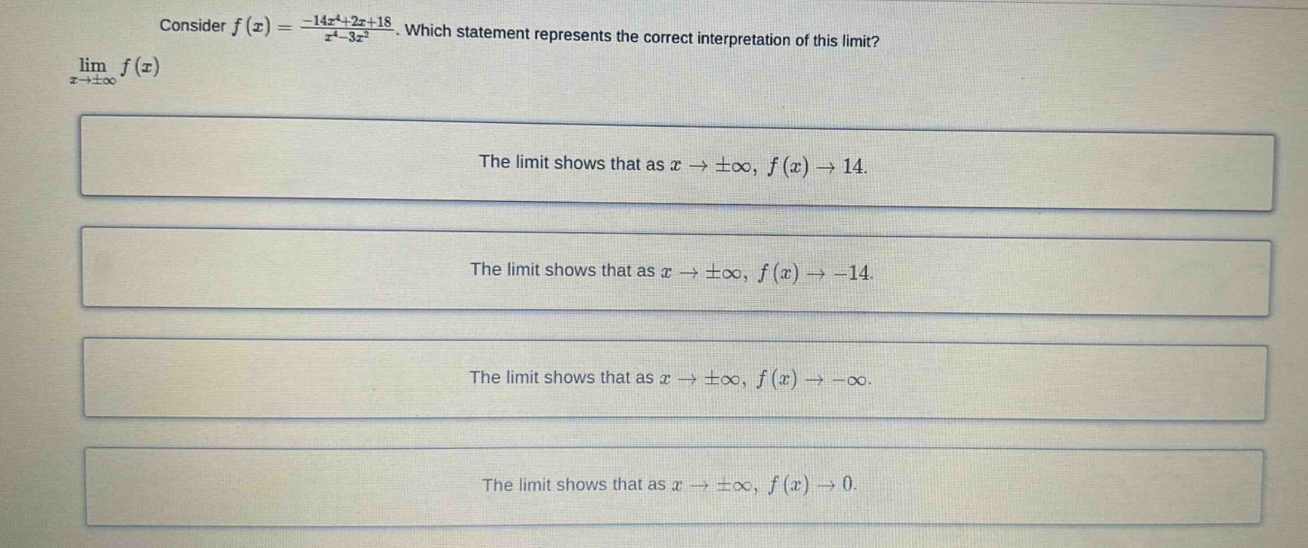consider f(x) = (-14x^4 + 2x + 18)/(x^4 - 3x^2). which statement represents the correct interpretation of this limit? lim(x→±∞) f(x) the limit shows that as x→±∞, f(x)→14. the limit shows that as x→±∞, f(x)→ - 14. the limit shows that as x→±∞, f(x)→ - ∞. the limit shows that as x→±∞, f(x)→0.