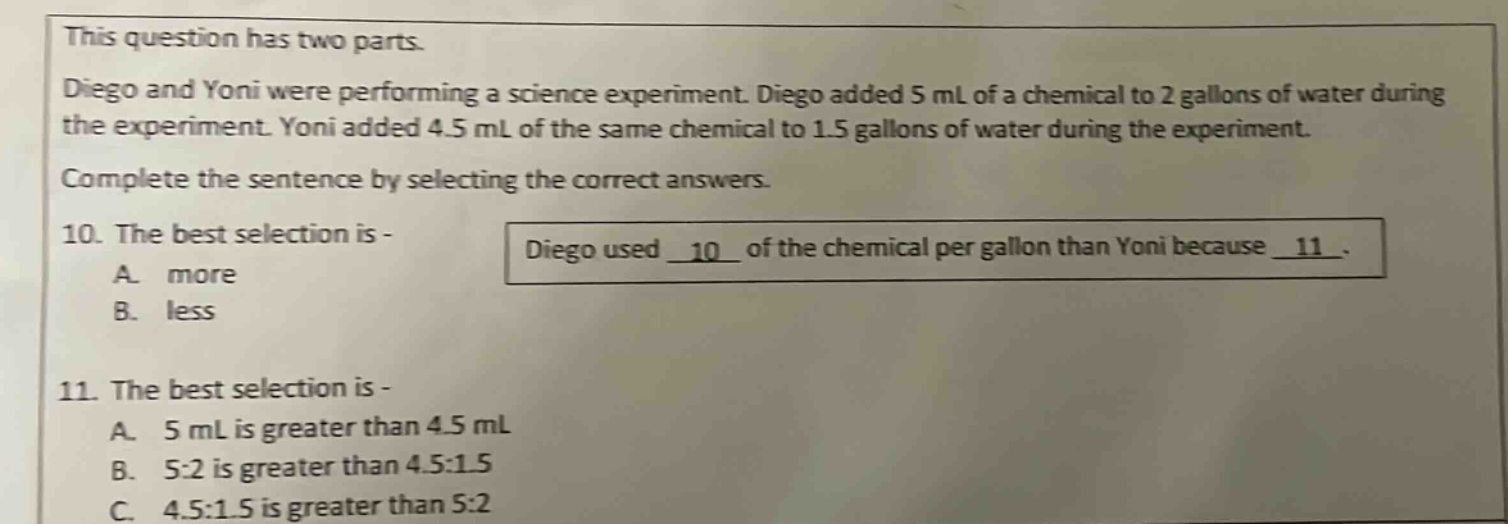 this question has two parts. diego and yoni were performing a science experiment. diego added 5 ml of a chemical to 2 gallons of water during the experiment. yoni added 4.5 ml of the same chemical to 1.5 gallons of water during the experiment. complete the sentence by selecting the correct answers. 10. the best selection is - diego used _10_ of the chemical per gallon than yoni because _11_. a. more b. less 11. the best selection is - a. 5 ml is greater than 4.5 ml b. 5:2 is greater than 4.5:1.5 c. 4.5:1.5 is greater than 5:2