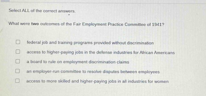 select all of the correct answers. what were two outcomes of the fair employment practice committee of 1941? federal job and training programs provided without discrimination access to higher - paying jobs in the defense industries for african americans a board to rule on employment discrimination claims an employer - run committee to resolve disputes between employees access to more skilled and higher - paying jobs in all industries for women